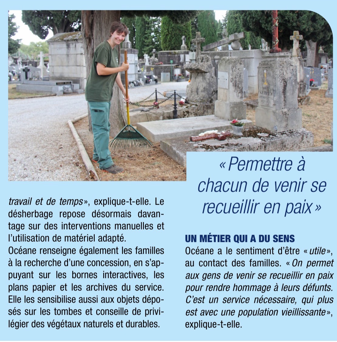 Suite de l'article, page 25 : photo d'Océane, râteau à la main, dans une allée du cimetière. Elle renseigne aussi les familles et les sensibilise aux objets déposés sur les tombes. Un métier qui a du sens : « On permet aux gens de venir se recueillir en paix pour rendre hommage à leurs défunts. »